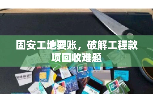 固安工地要账，破解工程款项回收难题